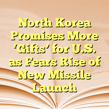 North Korea Promises More ‘Gifts’ for U.S. as Fears Rise of New Missile Launch