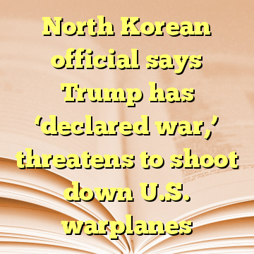 North Korean official says Trump has ‘declared war,’ threatens to shoot down U.S. warplanes