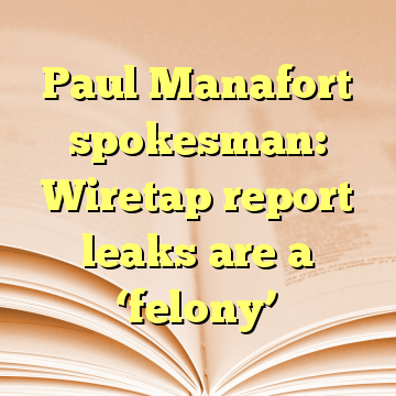 Paul Manafort spokesman: Wiretap report leaks are a ‘felony’