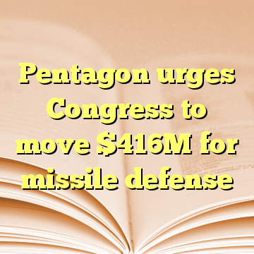 Pentagon urges Congress to move $416M for missile defense