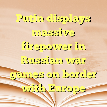 Putin displays massive firepower in Russian war games on border with Europe
