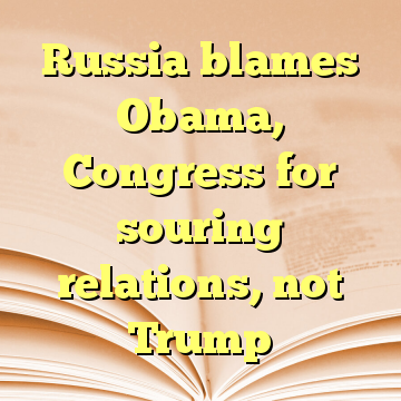 Russia blames Obama, Congress for souring relations, not Trump
