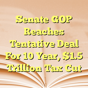 Senate GOP Reaches Tentative Deal For 10 Year, $1.5 Trillion Tax Cut