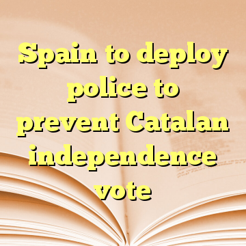 Spain to deploy police to prevent Catalan independence vote