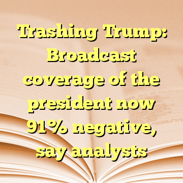 Trashing Trump: Broadcast coverage of the president now 91% negative, say analysts