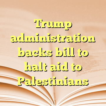 Trump administration backs bill to halt aid to Palestinians