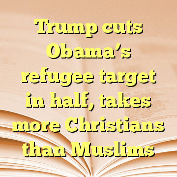 Trump cuts Obama’s refugee target in half, takes more Christians than Muslims