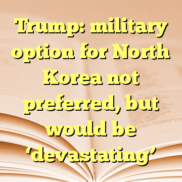Trump: military option for North Korea not preferred, but would be ‘devastating’