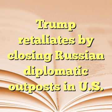 Trump retaliates by closing Russian diplomatic outposts in U.S.