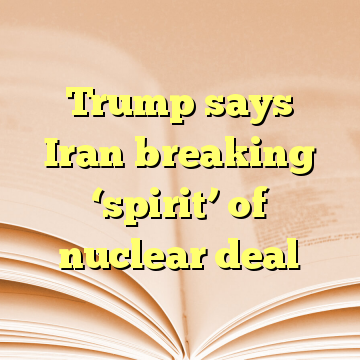 Trump says Iran breaking ‘spirit’ of nuclear deal