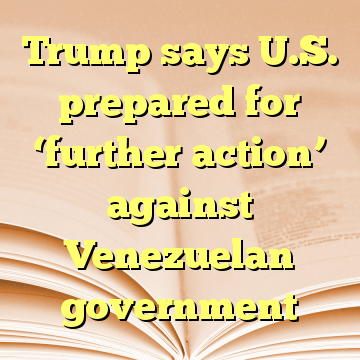 Trump says U.S. prepared for ‘further action’ against Venezuelan government