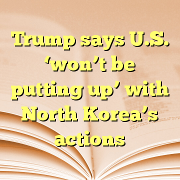 Trump says U.S. ‘won’t be putting up’ with North Korea’s actions