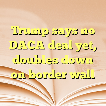 Trump says no DACA deal yet, doubles down on border wall