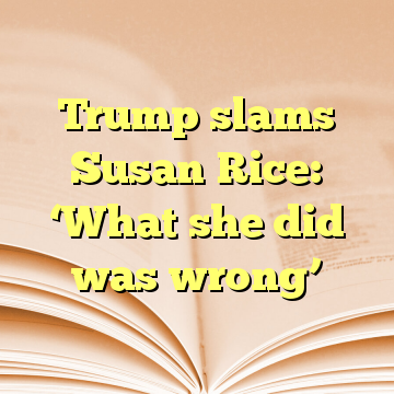 Trump slams Susan Rice: ‘What she did was wrong’