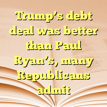 Trump’s debt deal was better than Paul Ryan’s, many Republicans admit