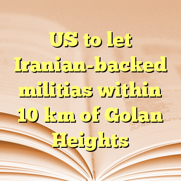 US to let Iranian-backed militias within 10 km of Golan Heights