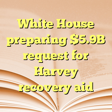 White House preparing $5.9B request for Harvey recovery aid