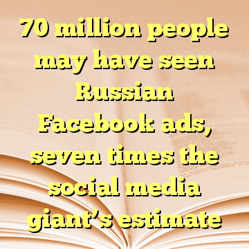 70 million people may have seen Russian Facebook ads, seven times the social media giant’s estimate