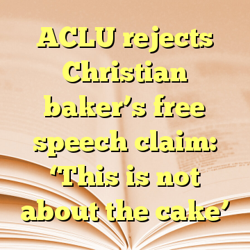 ACLU rejects Christian baker’s free speech claim: ‘This is not about the cake’
