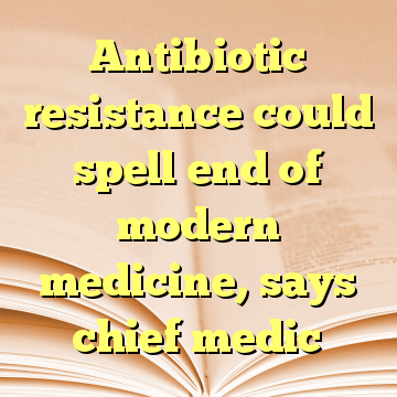 Antibiotic resistance could spell end of modern medicine, says chief medic