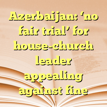 Azerbaijan: ‘no fair trial’ for house-church leader appealing against fine