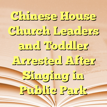 Chinese House Church Leaders and Toddler Arrested After Singing in Public Park