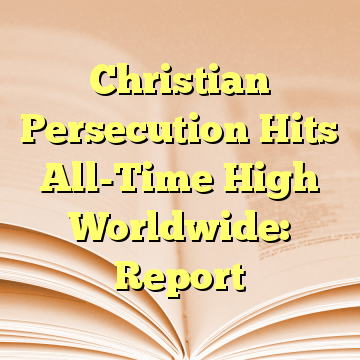 Christian Persecution Hits All-Time High Worldwide: Report