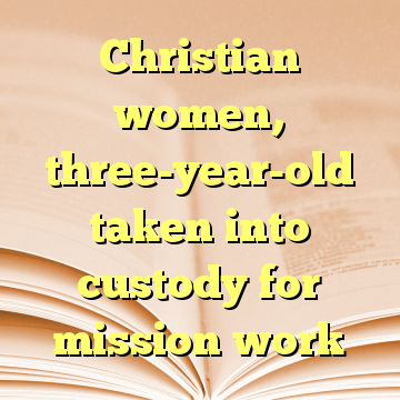 Christian women, three-year-old taken into custody for mission work