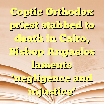 Coptic Orthodox priest stabbed to death in Cairo, Bishop Angaelos laments ‘negligence and injustice’