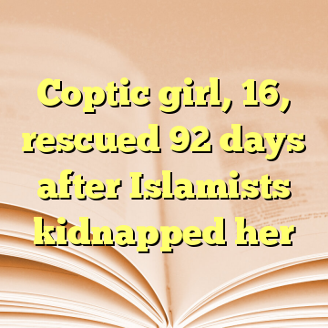 Coptic girl, 16, rescued 92 days after Islamists kidnapped her