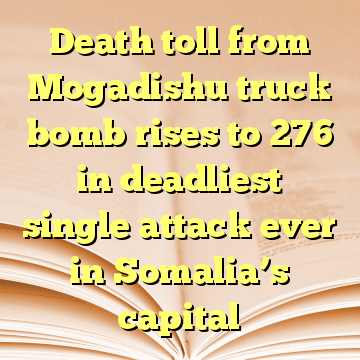 Death toll from Mogadishu truck bomb rises to 276 in deadliest single attack ever in Somalia’s capital