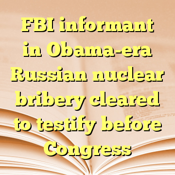 FBI informant in Obama-era Russian nuclear bribery cleared to testify before Congress