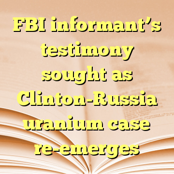 FBI informant’s testimony sought as Clinton-Russia uranium case re-emerges