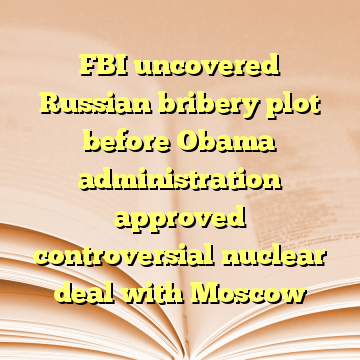 FBI uncovered Russian bribery plot before Obama administration approved controversial nuclear deal with Moscow