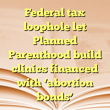 Federal tax loophole let Planned Parenthood build clinics financed with ‘abortion bonds’