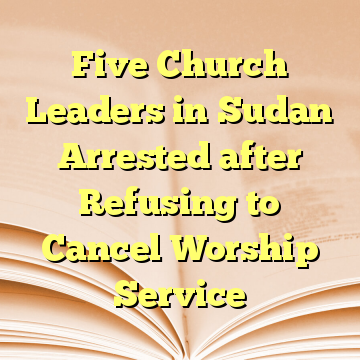 Five Church Leaders in Sudan Arrested after Refusing to Cancel Worship Service