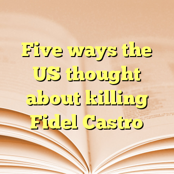 Five ways the US thought about killing Fidel Castro