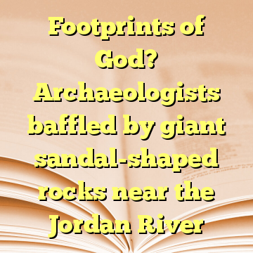 Footprints of God? Archaeologists baffled by giant sandal-shaped rocks near the Jordan River