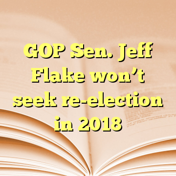 GOP Sen. Jeff Flake won’t seek re-election in 2018