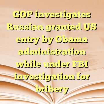 GOP investigates Russian granted US entry by Obama administration while under FBI investigation for bribery
