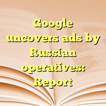 Google uncovers ads by Russian operatives: Report