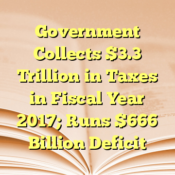 Government Collects $3.3 Trillion in Taxes in Fiscal Year 2017; Runs $666 Billion Deficit