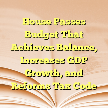 House Passes Budget That Achieves Balance, Increases GDP Growth, and Reforms Tax Code