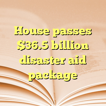 House passes $36.5 billion disaster aid package