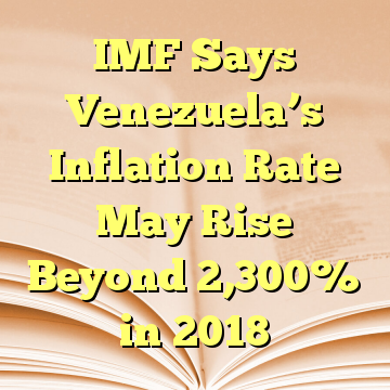 IMF Says Venezuela’s Inflation Rate May Rise Beyond 2,300% in 2018