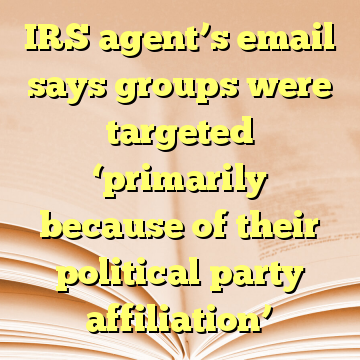 IRS agent’s email says groups were targeted ‘primarily because of their political party affiliation’
