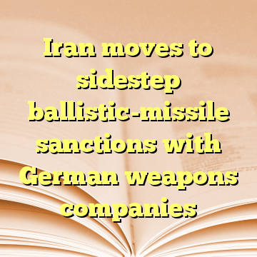 Iran moves to sidestep ballistic-missile sanctions with German weapons companies