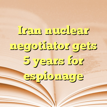 Iran nuclear negotiator gets 5 years for espionage