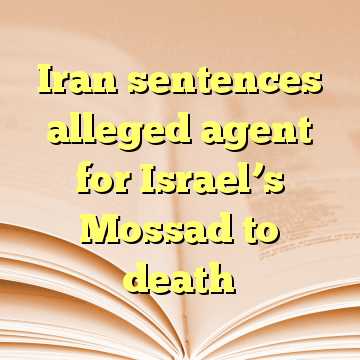 Iran sentences alleged agent for Israel’s Mossad to death