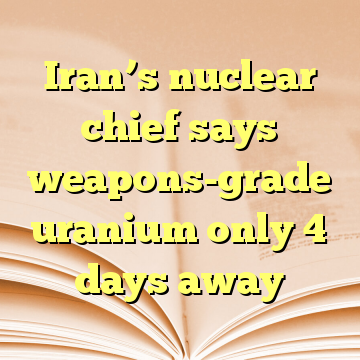 Iran’s nuclear chief says weapons-grade uranium only 4 days away